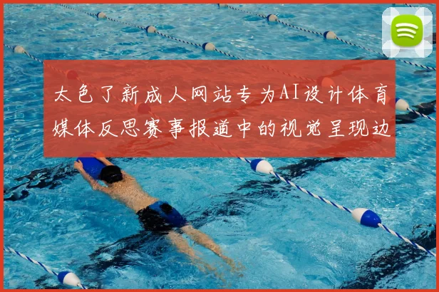 太色了新成人网站专为AI设计体育媒体反思赛事报道中的视觉呈现边界