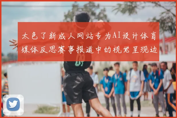 太色了新成人网站专为AI设计体育媒体反思赛事报道中的视觉呈现边界