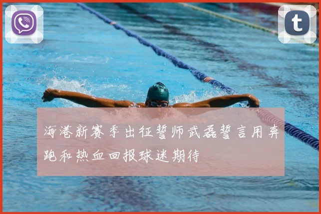 海港新赛季出征誓师武磊誓言用奔跑和热血回报球迷期待