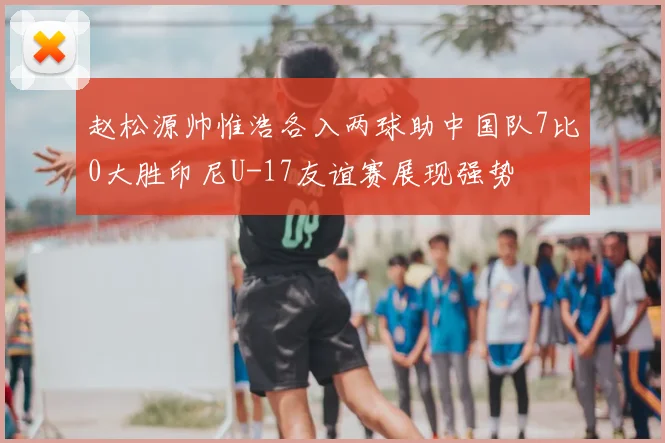 赵松源帅惟浩各入两球助中国队7比0大胜印尼U-17友谊赛展现强势