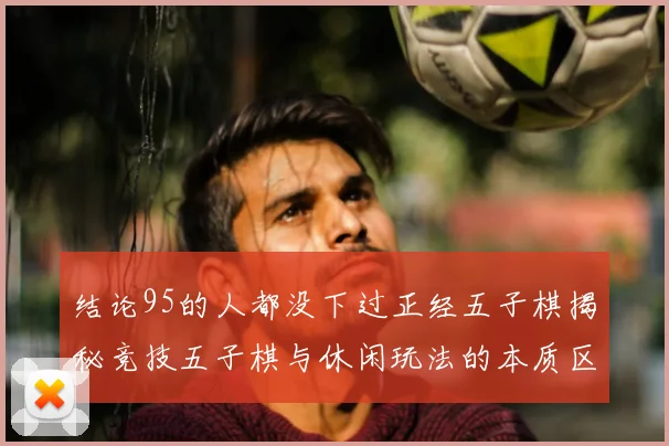 结论95的人都没下过正经五子棋揭秘竞技五子棋与休闲玩法的本质区别