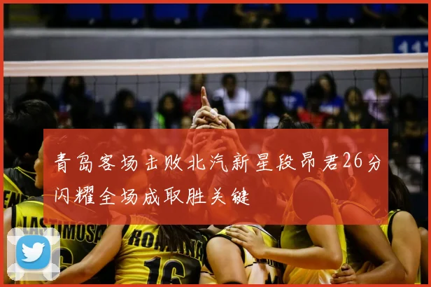 青岛客场击败北汽新星段昂君26分闪耀全场成取胜关键