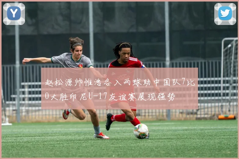 赵松源帅惟浩各入两球助中国队7比0大胜印尼U-17友谊赛展现强势